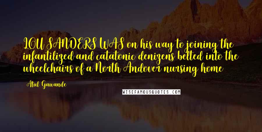 Atul Gawande Quotes: LOU SANDERS WAS on his way to joining the infantilized and catatonic denizens belted into the wheelchairs of a North Andover nursing home