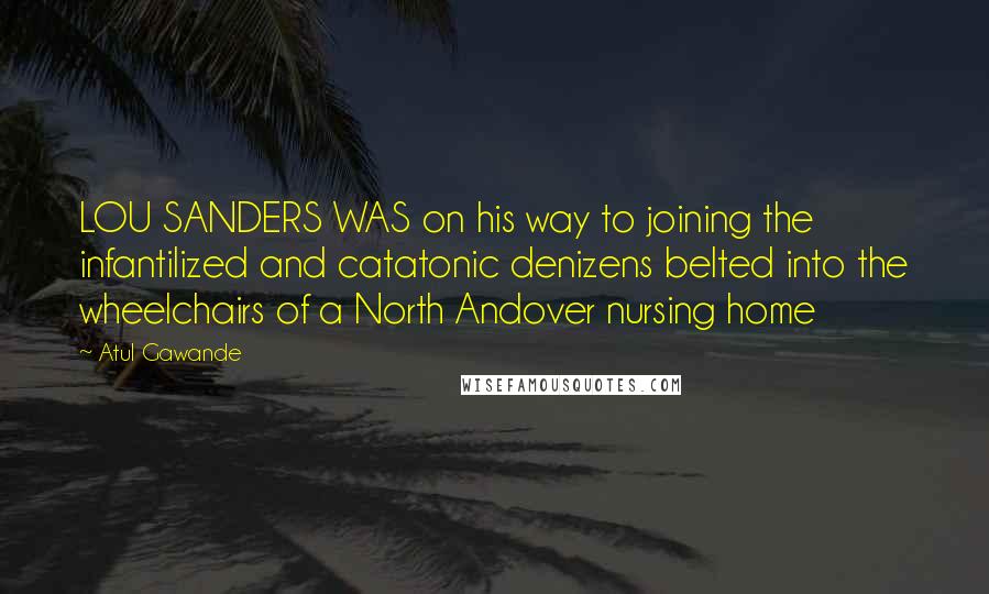 Atul Gawande Quotes: LOU SANDERS WAS on his way to joining the infantilized and catatonic denizens belted into the wheelchairs of a North Andover nursing home