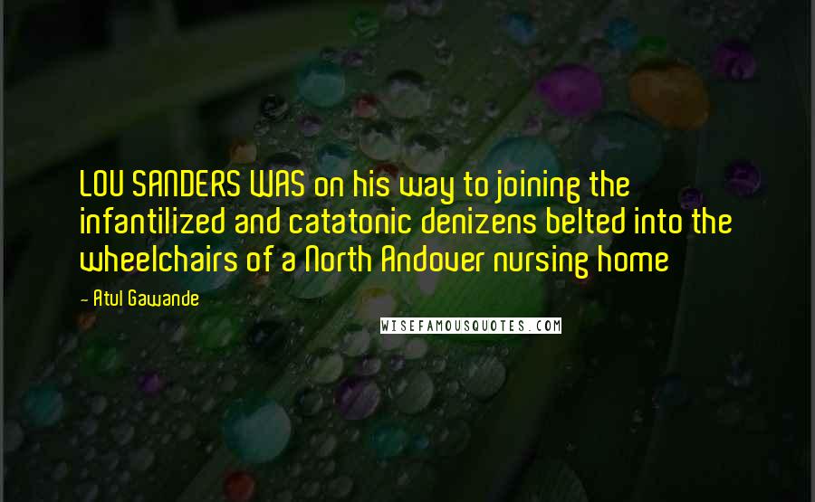 Atul Gawande Quotes: LOU SANDERS WAS on his way to joining the infantilized and catatonic denizens belted into the wheelchairs of a North Andover nursing home