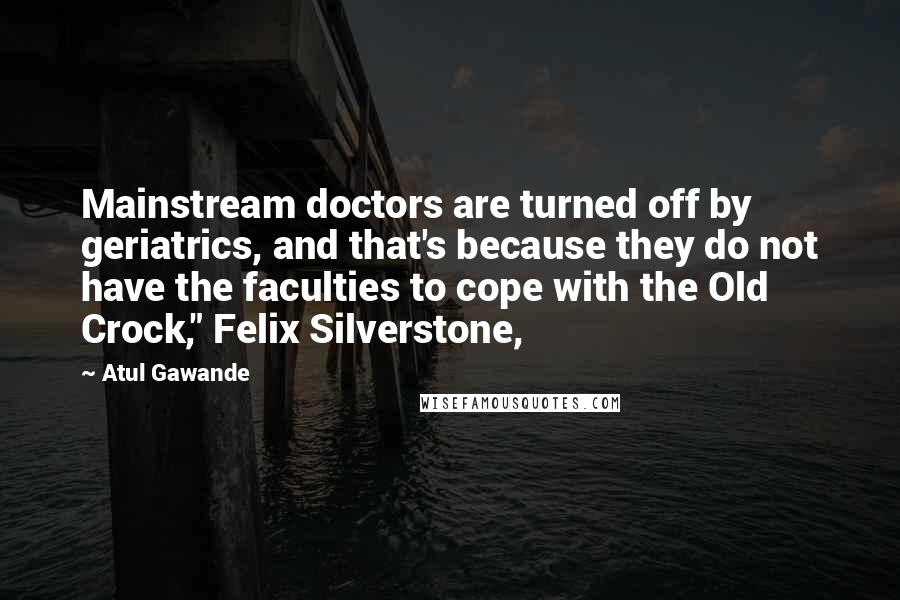 Atul Gawande Quotes: Mainstream doctors are turned off by geriatrics, and that's because they do not have the faculties to cope with the Old Crock," Felix Silverstone,
