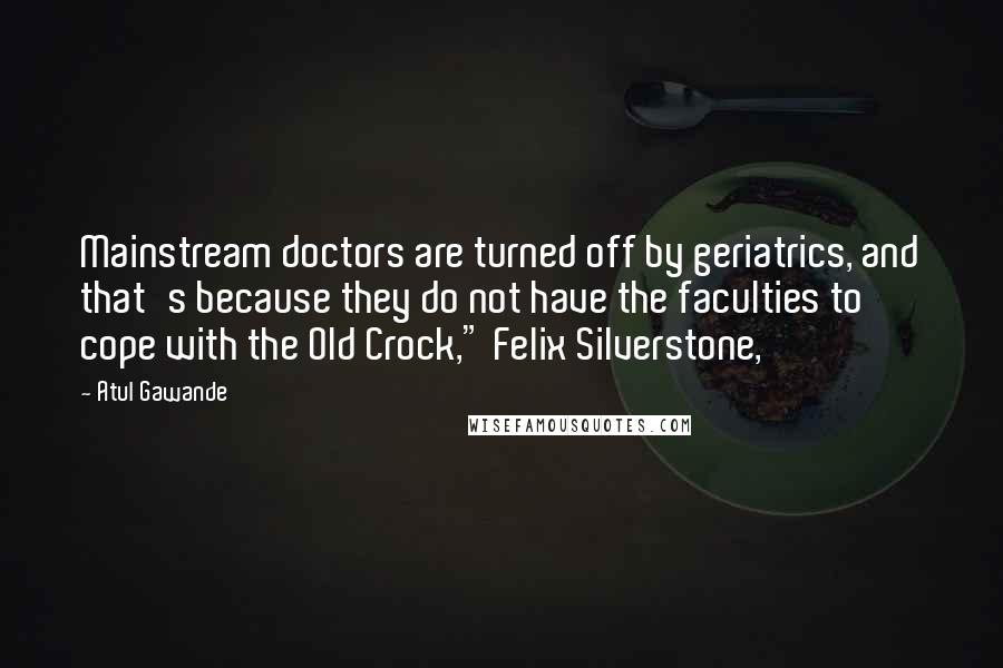 Atul Gawande Quotes: Mainstream doctors are turned off by geriatrics, and that's because they do not have the faculties to cope with the Old Crock," Felix Silverstone,