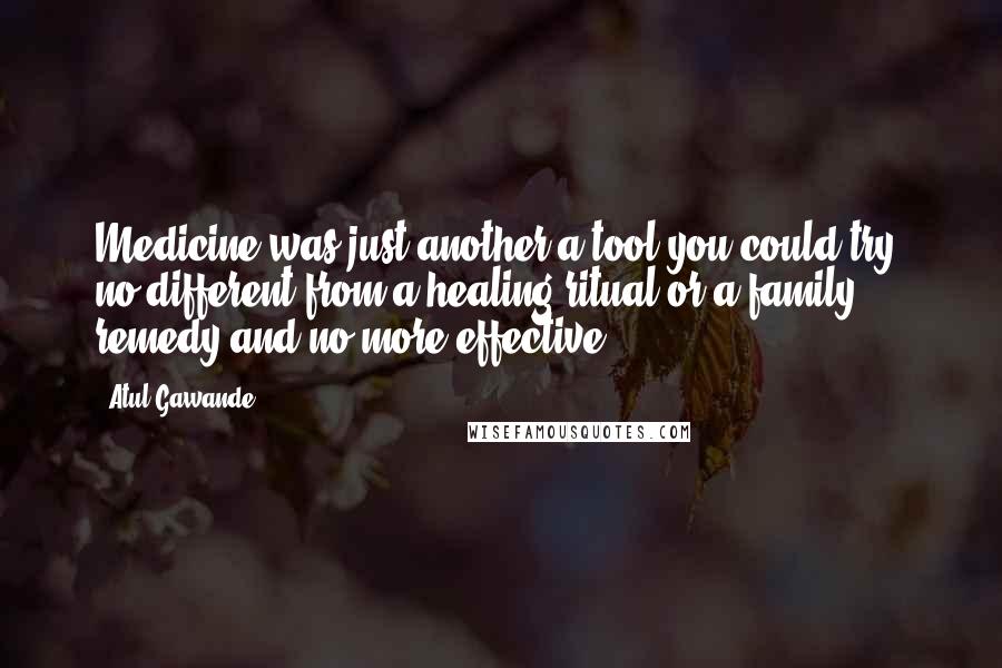 Atul Gawande Quotes: Medicine was just another a tool you could try, no different from a healing ritual or a family remedy and no more effective.