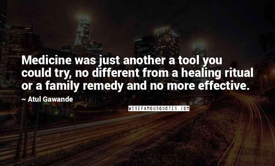 Atul Gawande Quotes: Medicine was just another a tool you could try, no different from a healing ritual or a family remedy and no more effective.