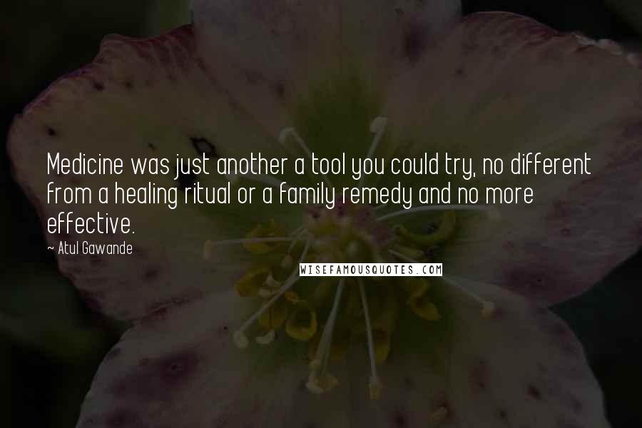 Atul Gawande Quotes: Medicine was just another a tool you could try, no different from a healing ritual or a family remedy and no more effective.