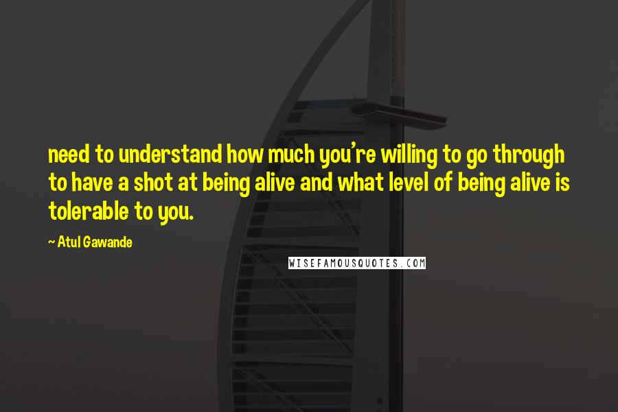 Atul Gawande Quotes: need to understand how much you're willing to go through to have a shot at being alive and what level of being alive is tolerable to you.