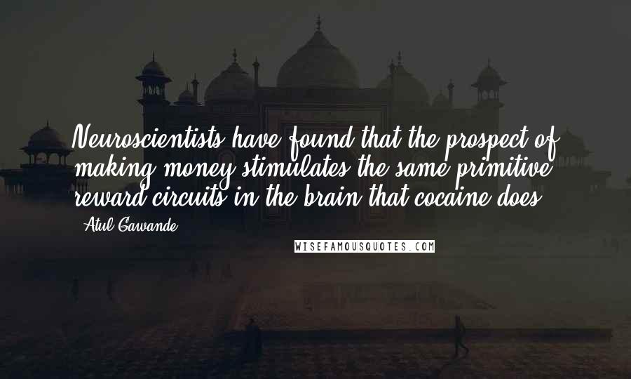 Atul Gawande Quotes: Neuroscientists have found that the prospect of making money stimulates the same primitive reward circuits in the brain that cocaine does.