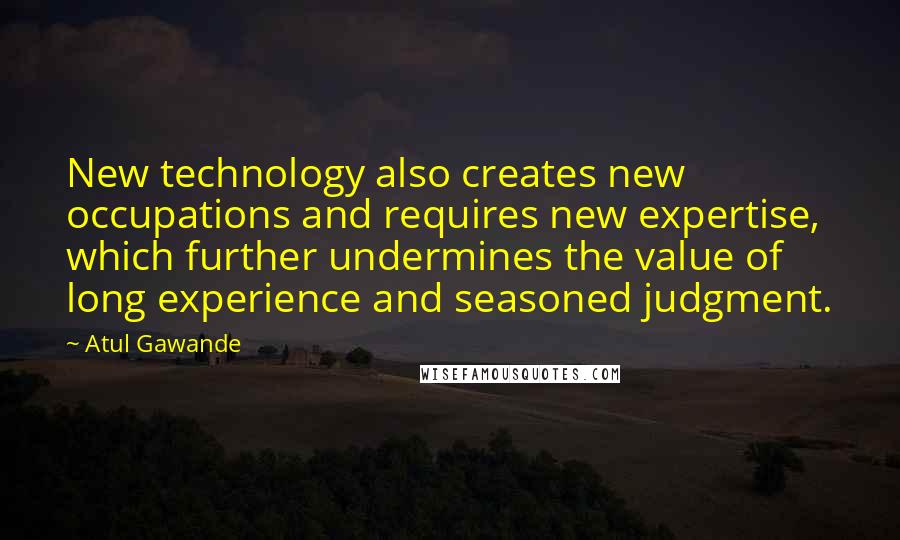 Atul Gawande Quotes: New technology also creates new occupations and requires new expertise, which further undermines the value of long experience and seasoned judgment.