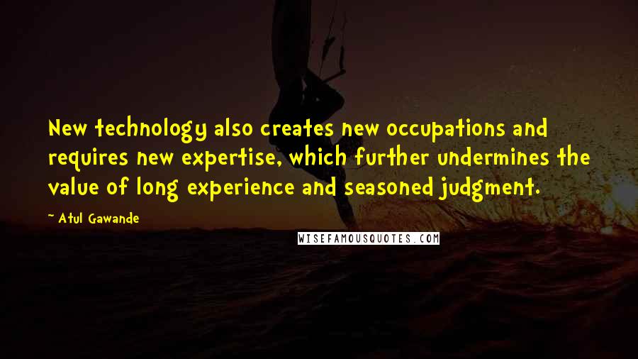 Atul Gawande Quotes: New technology also creates new occupations and requires new expertise, which further undermines the value of long experience and seasoned judgment.