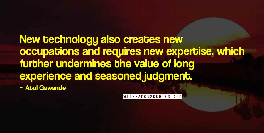 Atul Gawande Quotes: New technology also creates new occupations and requires new expertise, which further undermines the value of long experience and seasoned judgment.