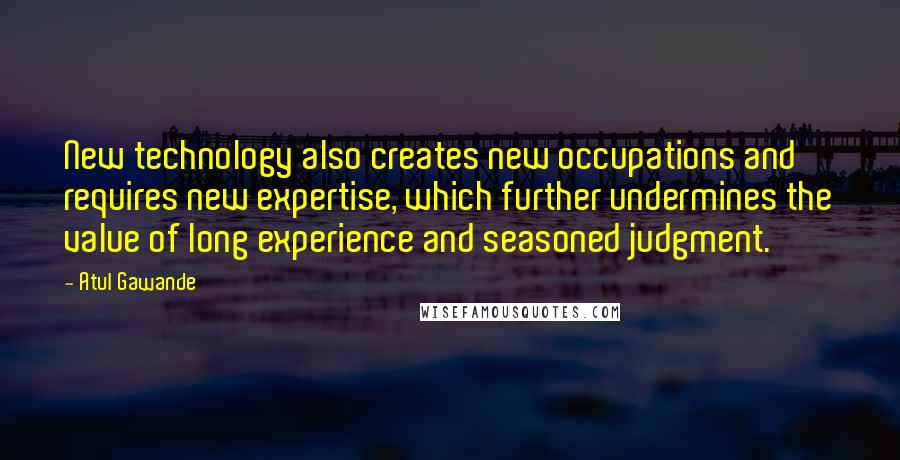 Atul Gawande Quotes: New technology also creates new occupations and requires new expertise, which further undermines the value of long experience and seasoned judgment.