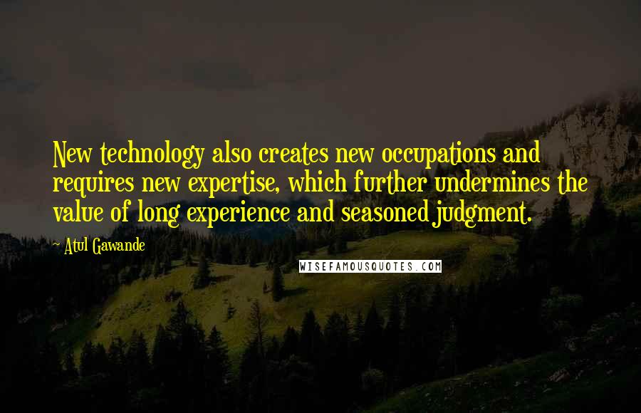 Atul Gawande Quotes: New technology also creates new occupations and requires new expertise, which further undermines the value of long experience and seasoned judgment.