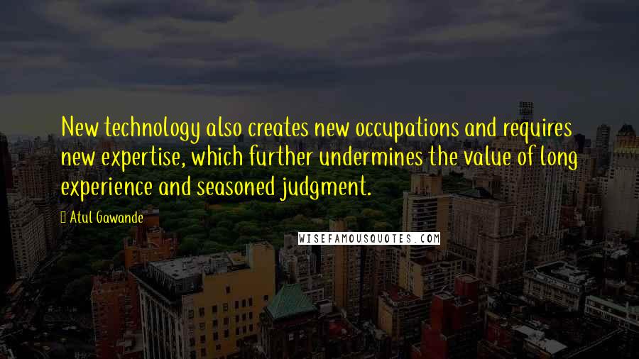 Atul Gawande Quotes: New technology also creates new occupations and requires new expertise, which further undermines the value of long experience and seasoned judgment.