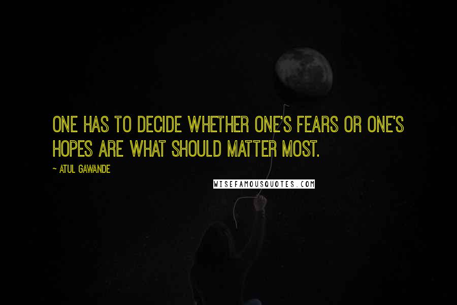 Atul Gawande Quotes: One has to decide whether one's fears or one's hopes are what should matter most.