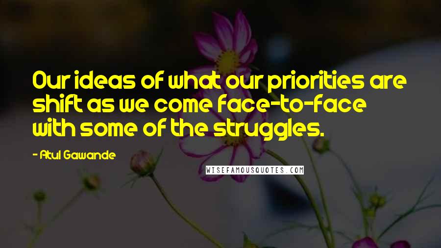 Atul Gawande Quotes: Our ideas of what our priorities are shift as we come face-to-face with some of the struggles.