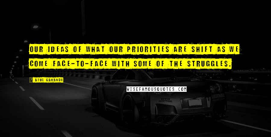 Atul Gawande Quotes: Our ideas of what our priorities are shift as we come face-to-face with some of the struggles.