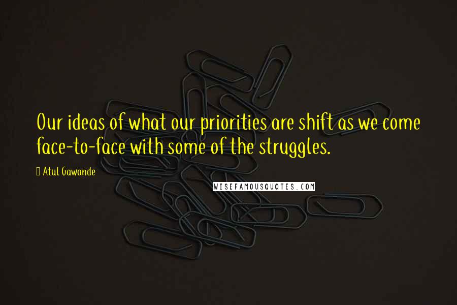 Atul Gawande Quotes: Our ideas of what our priorities are shift as we come face-to-face with some of the struggles.