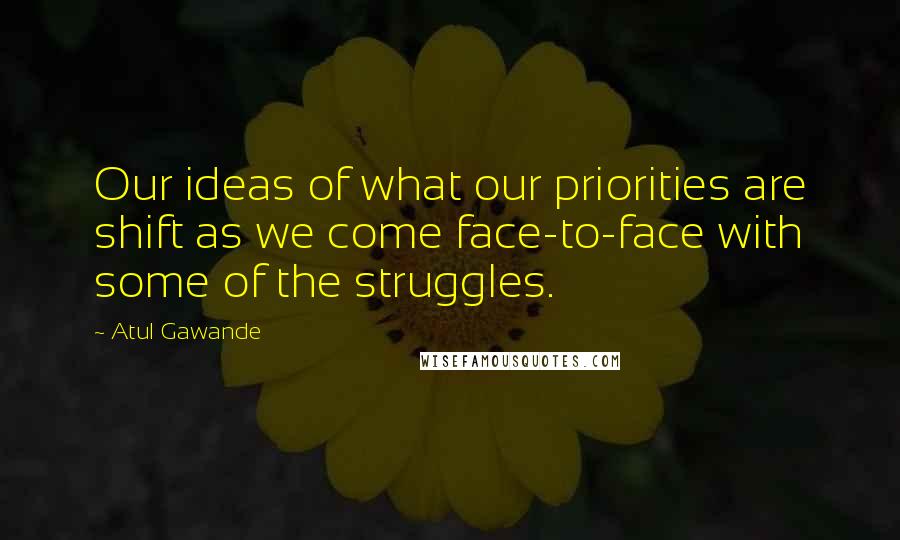 Atul Gawande Quotes: Our ideas of what our priorities are shift as we come face-to-face with some of the struggles.