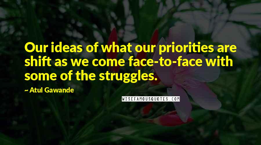 Atul Gawande Quotes: Our ideas of what our priorities are shift as we come face-to-face with some of the struggles.