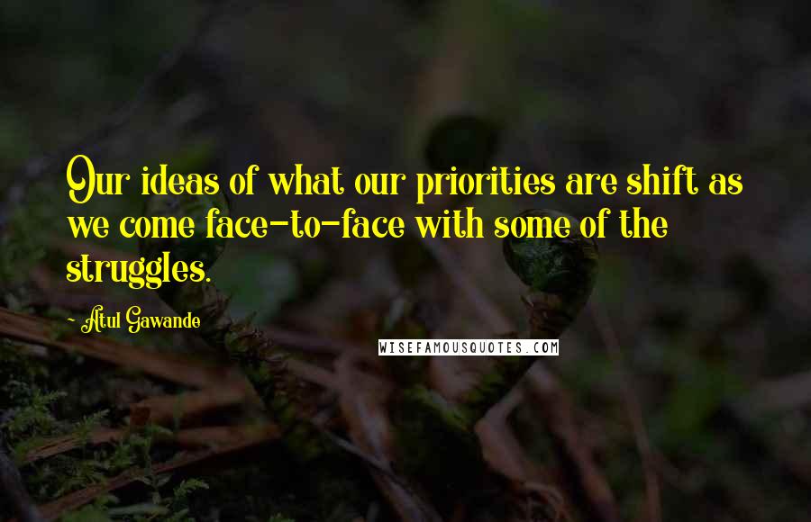 Atul Gawande Quotes: Our ideas of what our priorities are shift as we come face-to-face with some of the struggles.