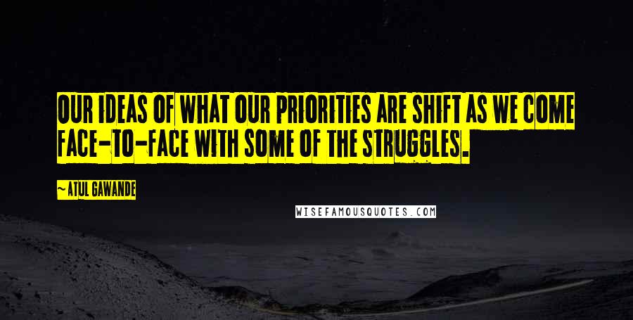 Atul Gawande Quotes: Our ideas of what our priorities are shift as we come face-to-face with some of the struggles.