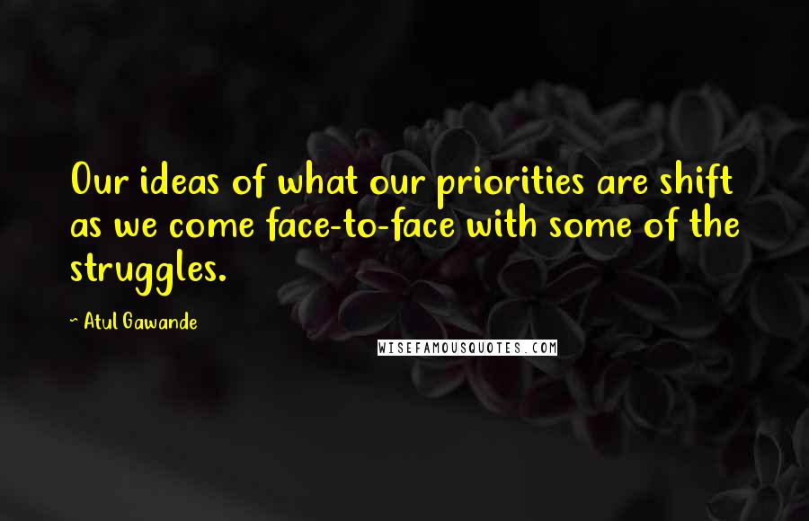 Atul Gawande Quotes: Our ideas of what our priorities are shift as we come face-to-face with some of the struggles.