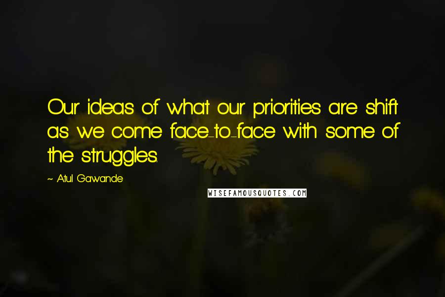 Atul Gawande Quotes: Our ideas of what our priorities are shift as we come face-to-face with some of the struggles.