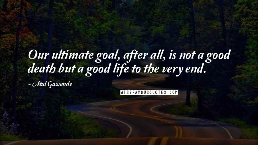 Atul Gawande Quotes: Our ultimate goal, after all, is not a good death but a good life to the very end.
