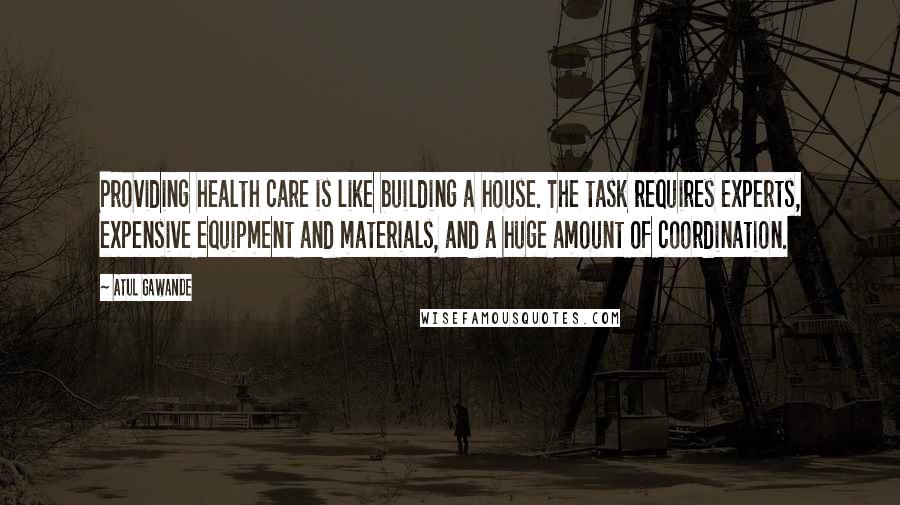 Atul Gawande Quotes: Providing health care is like building a house. The task requires experts, expensive equipment and materials, and a huge amount of coordination.