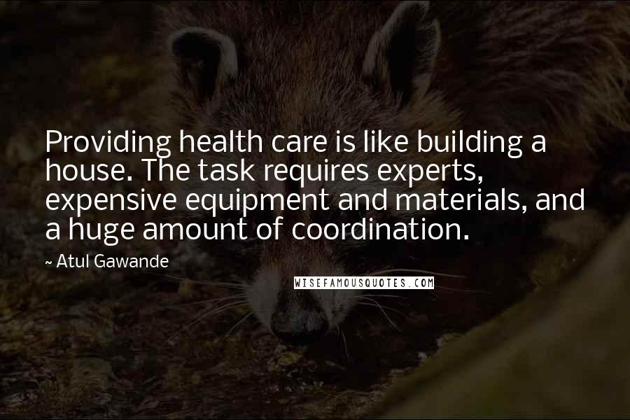 Atul Gawande Quotes: Providing health care is like building a house. The task requires experts, expensive equipment and materials, and a huge amount of coordination.