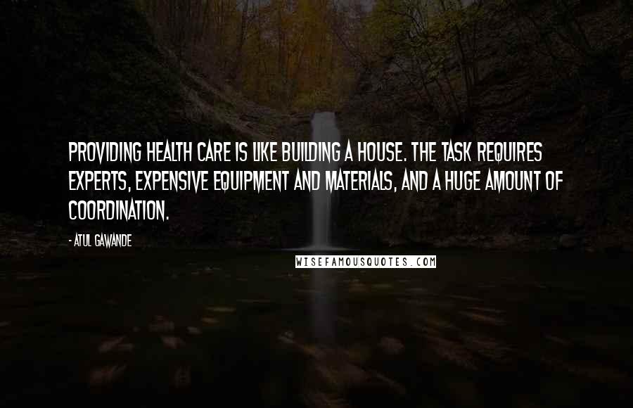 Atul Gawande Quotes: Providing health care is like building a house. The task requires experts, expensive equipment and materials, and a huge amount of coordination.