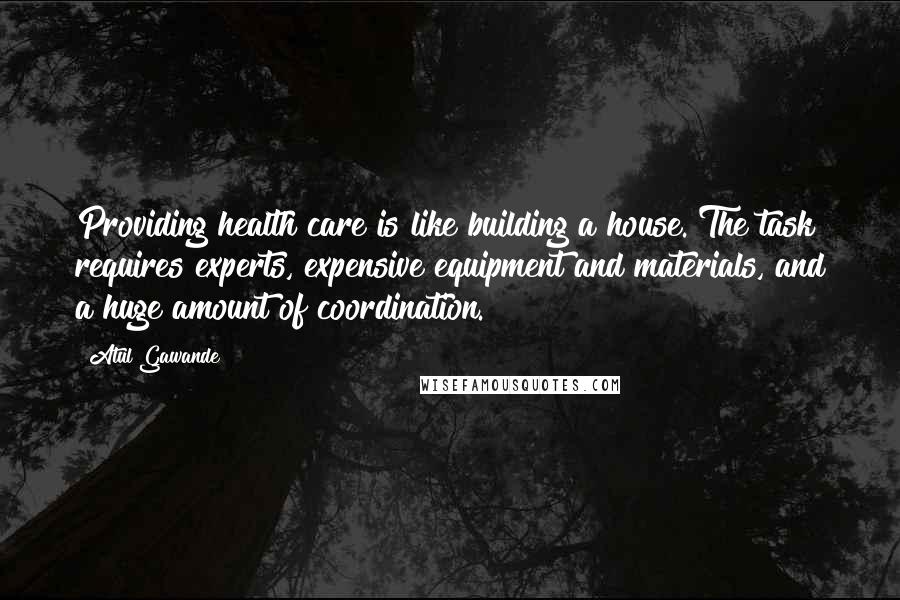 Atul Gawande Quotes: Providing health care is like building a house. The task requires experts, expensive equipment and materials, and a huge amount of coordination.