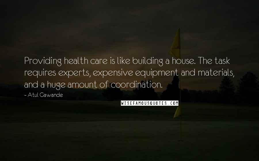 Atul Gawande Quotes: Providing health care is like building a house. The task requires experts, expensive equipment and materials, and a huge amount of coordination.