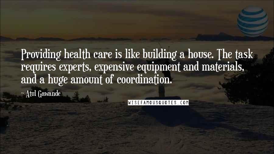 Atul Gawande Quotes: Providing health care is like building a house. The task requires experts, expensive equipment and materials, and a huge amount of coordination.