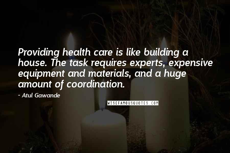 Atul Gawande Quotes: Providing health care is like building a house. The task requires experts, expensive equipment and materials, and a huge amount of coordination.