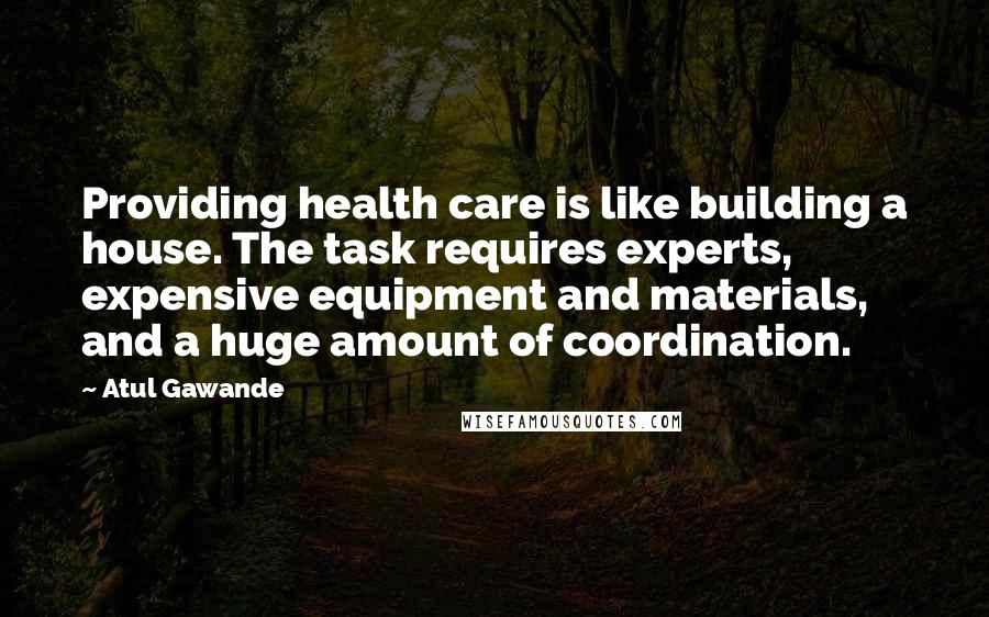 Atul Gawande Quotes: Providing health care is like building a house. The task requires experts, expensive equipment and materials, and a huge amount of coordination.