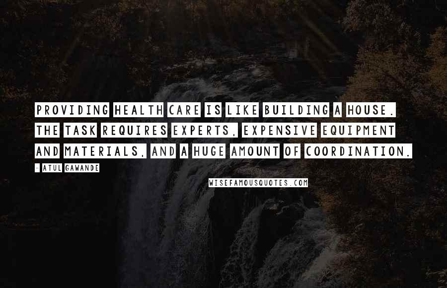 Atul Gawande Quotes: Providing health care is like building a house. The task requires experts, expensive equipment and materials, and a huge amount of coordination.