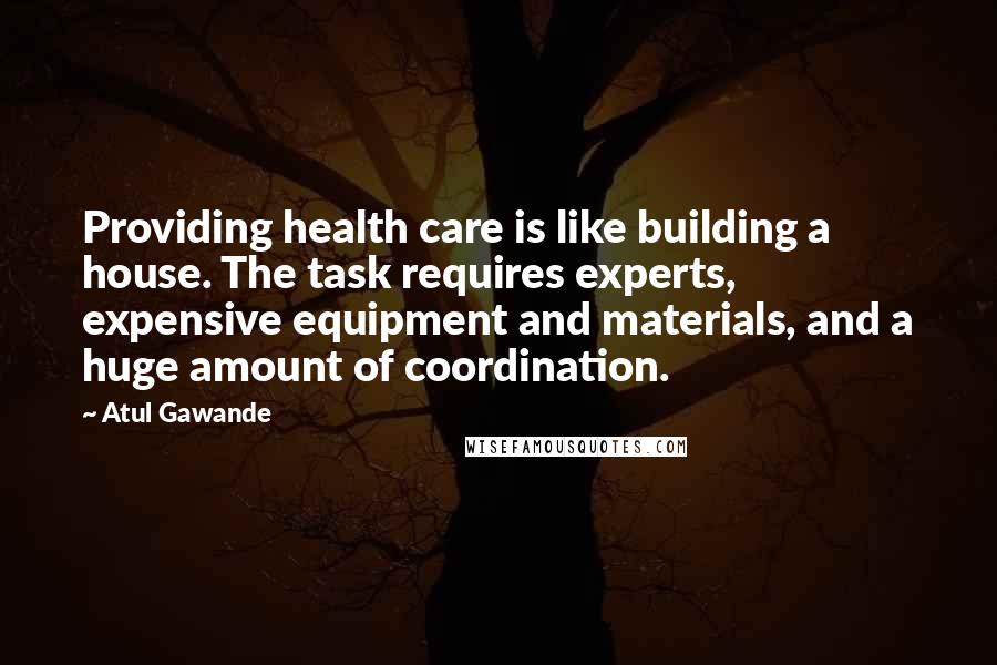 Atul Gawande Quotes: Providing health care is like building a house. The task requires experts, expensive equipment and materials, and a huge amount of coordination.