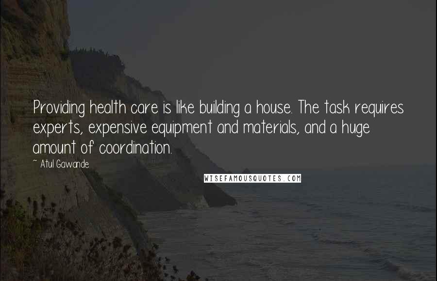 Atul Gawande Quotes: Providing health care is like building a house. The task requires experts, expensive equipment and materials, and a huge amount of coordination.