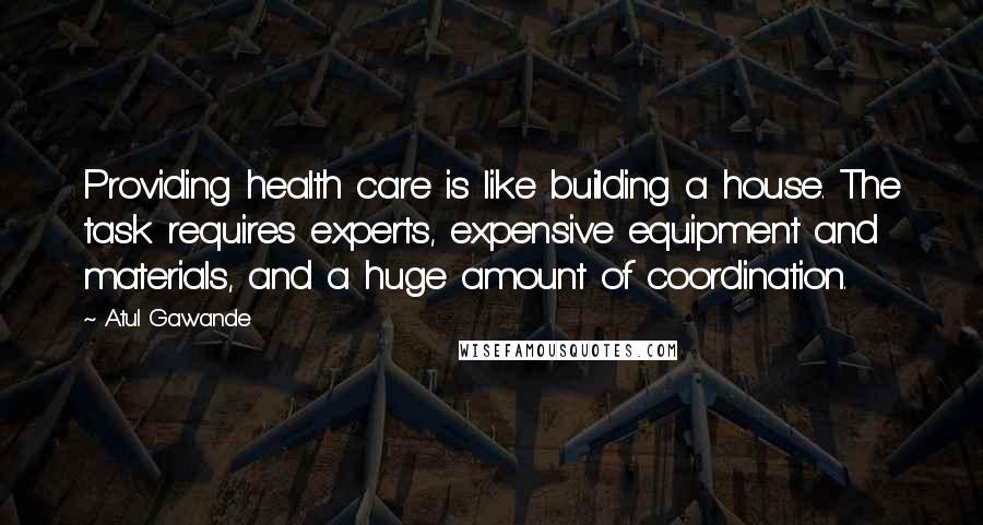 Atul Gawande Quotes: Providing health care is like building a house. The task requires experts, expensive equipment and materials, and a huge amount of coordination.