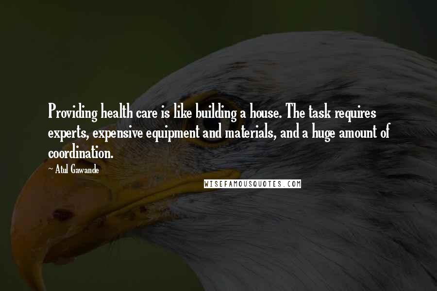 Atul Gawande Quotes: Providing health care is like building a house. The task requires experts, expensive equipment and materials, and a huge amount of coordination.