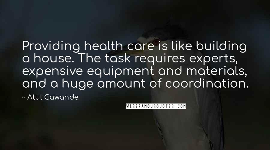 Atul Gawande Quotes: Providing health care is like building a house. The task requires experts, expensive equipment and materials, and a huge amount of coordination.