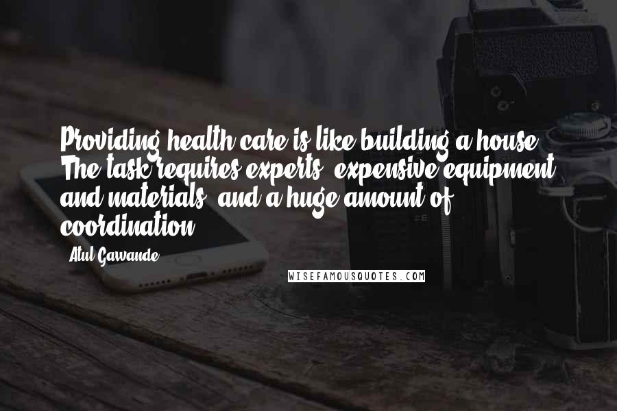 Atul Gawande Quotes: Providing health care is like building a house. The task requires experts, expensive equipment and materials, and a huge amount of coordination.