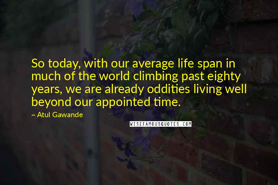 Atul Gawande Quotes: So today, with our average life span in much of the world climbing past eighty years, we are already oddities living well beyond our appointed time.