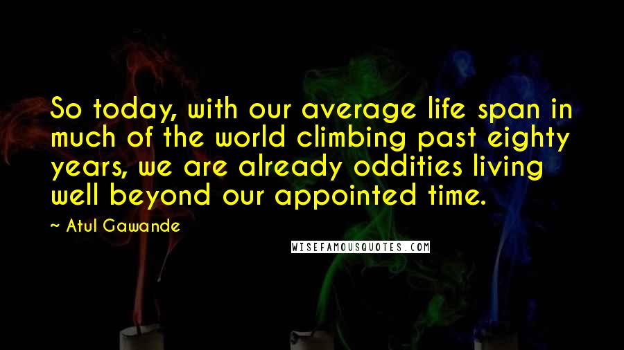 Atul Gawande Quotes: So today, with our average life span in much of the world climbing past eighty years, we are already oddities living well beyond our appointed time.