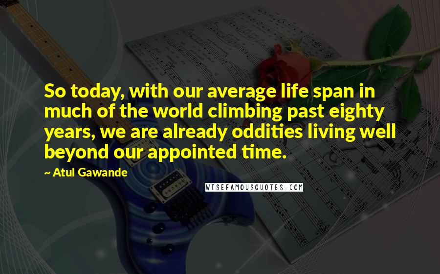 Atul Gawande Quotes: So today, with our average life span in much of the world climbing past eighty years, we are already oddities living well beyond our appointed time.