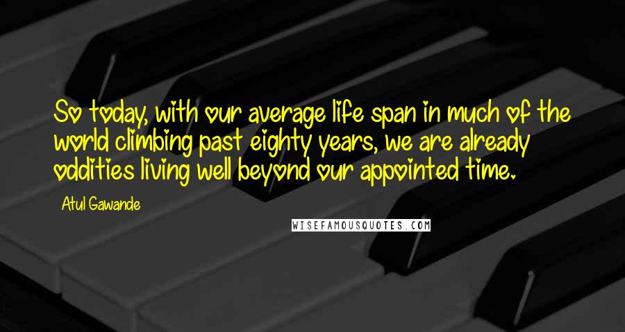 Atul Gawande Quotes: So today, with our average life span in much of the world climbing past eighty years, we are already oddities living well beyond our appointed time.