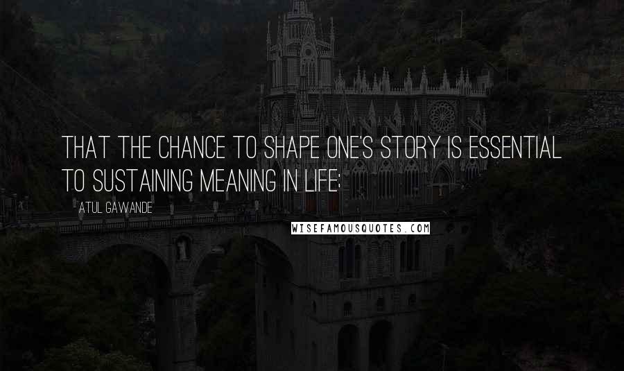 Atul Gawande Quotes: That the chance to shape one's story is essential to sustaining meaning in life;