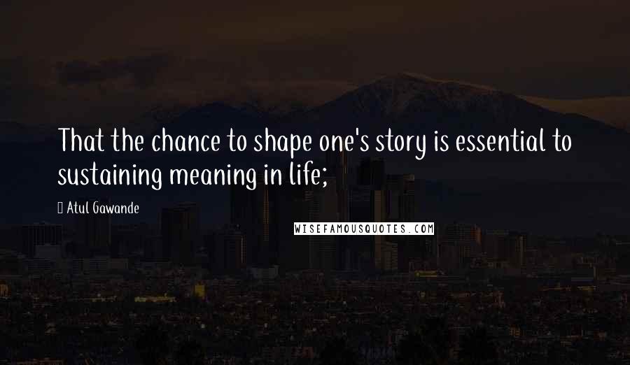 Atul Gawande Quotes: That the chance to shape one's story is essential to sustaining meaning in life;