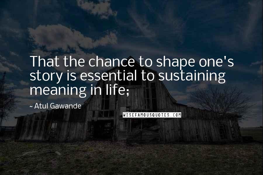 Atul Gawande Quotes: That the chance to shape one's story is essential to sustaining meaning in life;