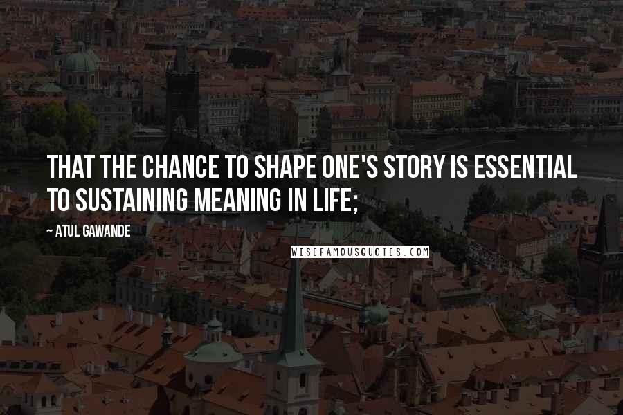 Atul Gawande Quotes: That the chance to shape one's story is essential to sustaining meaning in life;